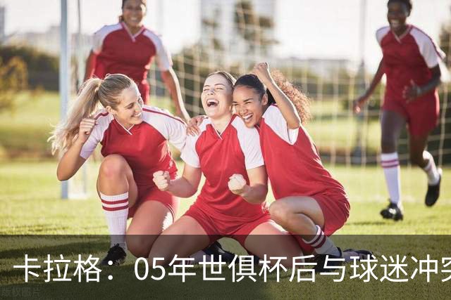 卡拉格：05年世俱杯后与球迷冲突，哈曼没跑掉被东京警察扣留
